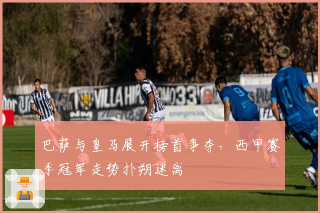 巴萨与皇马展开榜首争夺，西甲赛季冠军走势扑朔迷离