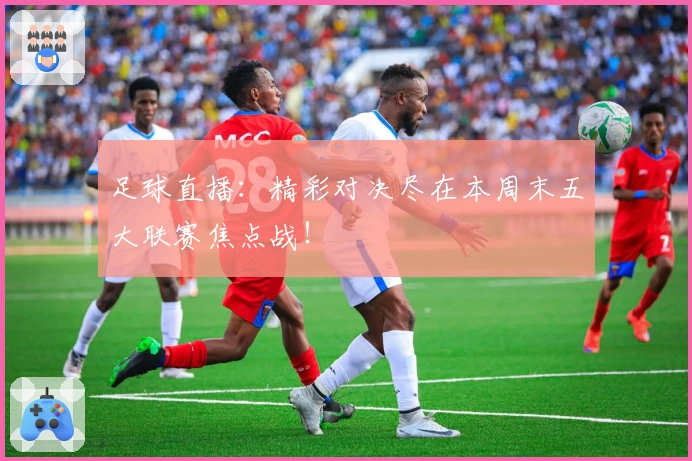 足球直播：精彩对决尽在本周末五大联赛焦点战！