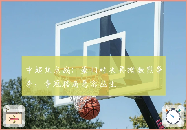 中超焦点战:豪门对决再掀激烈争夺,争冠格局悬念丛生