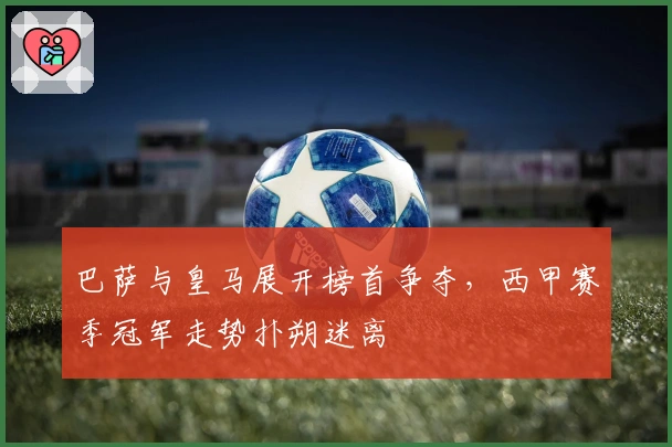巴萨与皇马展开榜首争夺，西甲赛季冠军走势扑朔迷离