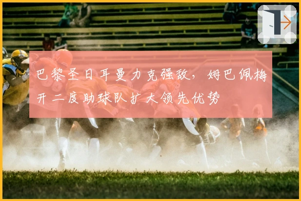巴黎圣日耳曼力克强敌，姆巴佩梅开二度助球队扩大领先优势