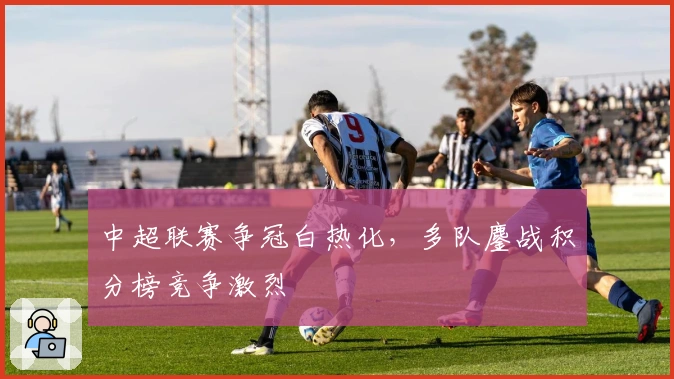 中超联赛争冠白热化，多队鏖战积分榜竞争激烈