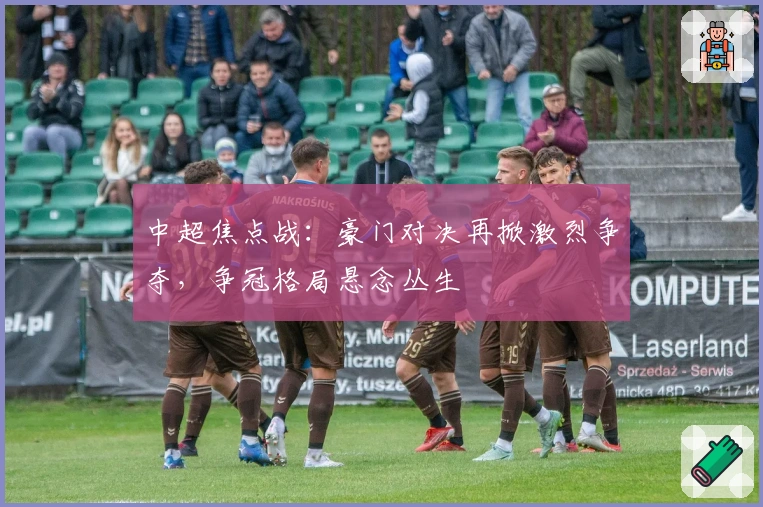 中超焦点战：豪门对决再掀激烈争夺，争冠格局悬念丛生